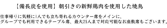 仕事帰りに気軽に1人でも立ち寄れるカウンター席をメインに、 グループでも利用できるテーブル席、最大25人まで対応可能なお座敷席もございます。【備長炭を使用】朝引きの新鮮鶏肉を使用した焼鳥